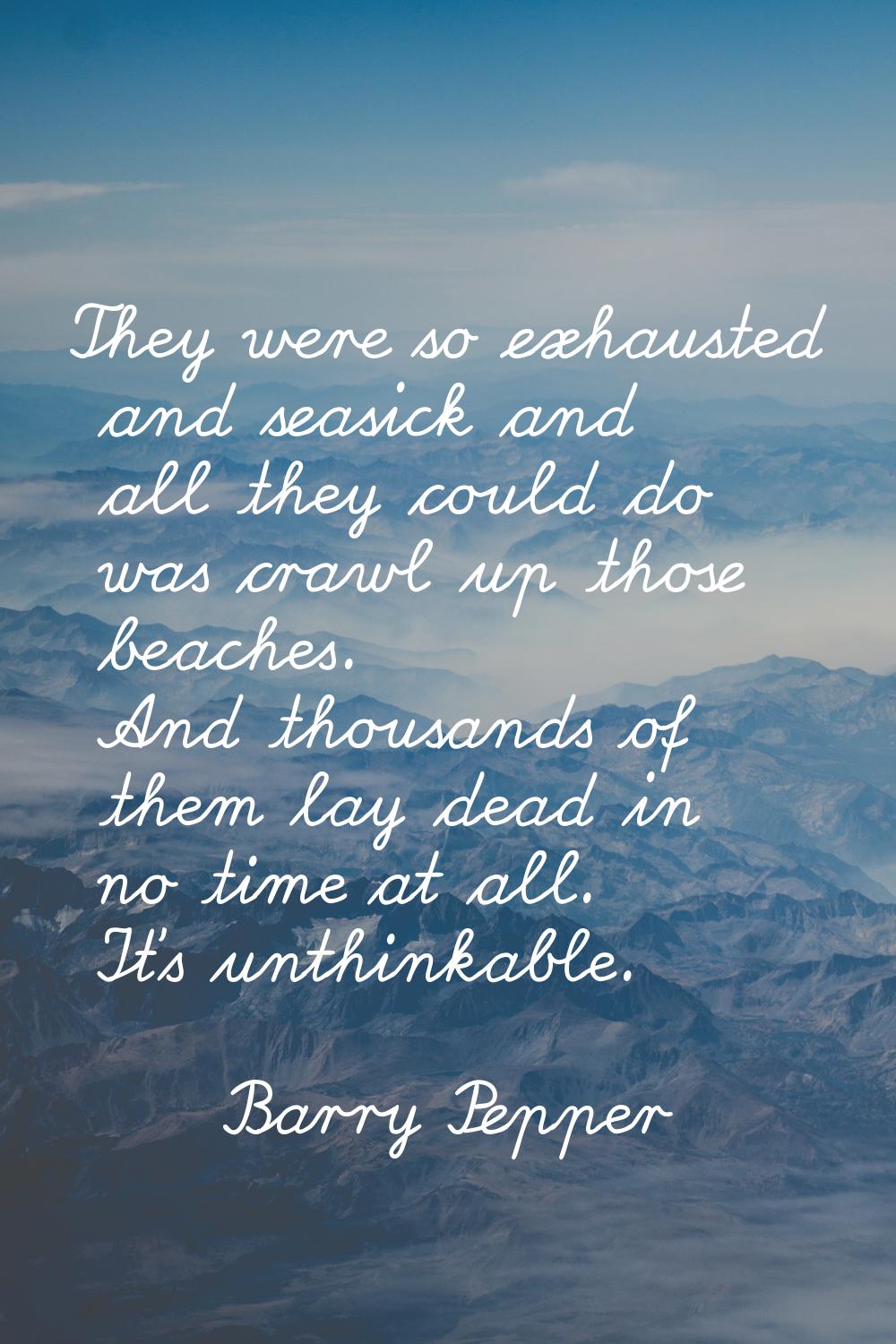 They were so exhausted and seasick and all they could do was crawl up those beaches. And thousands 