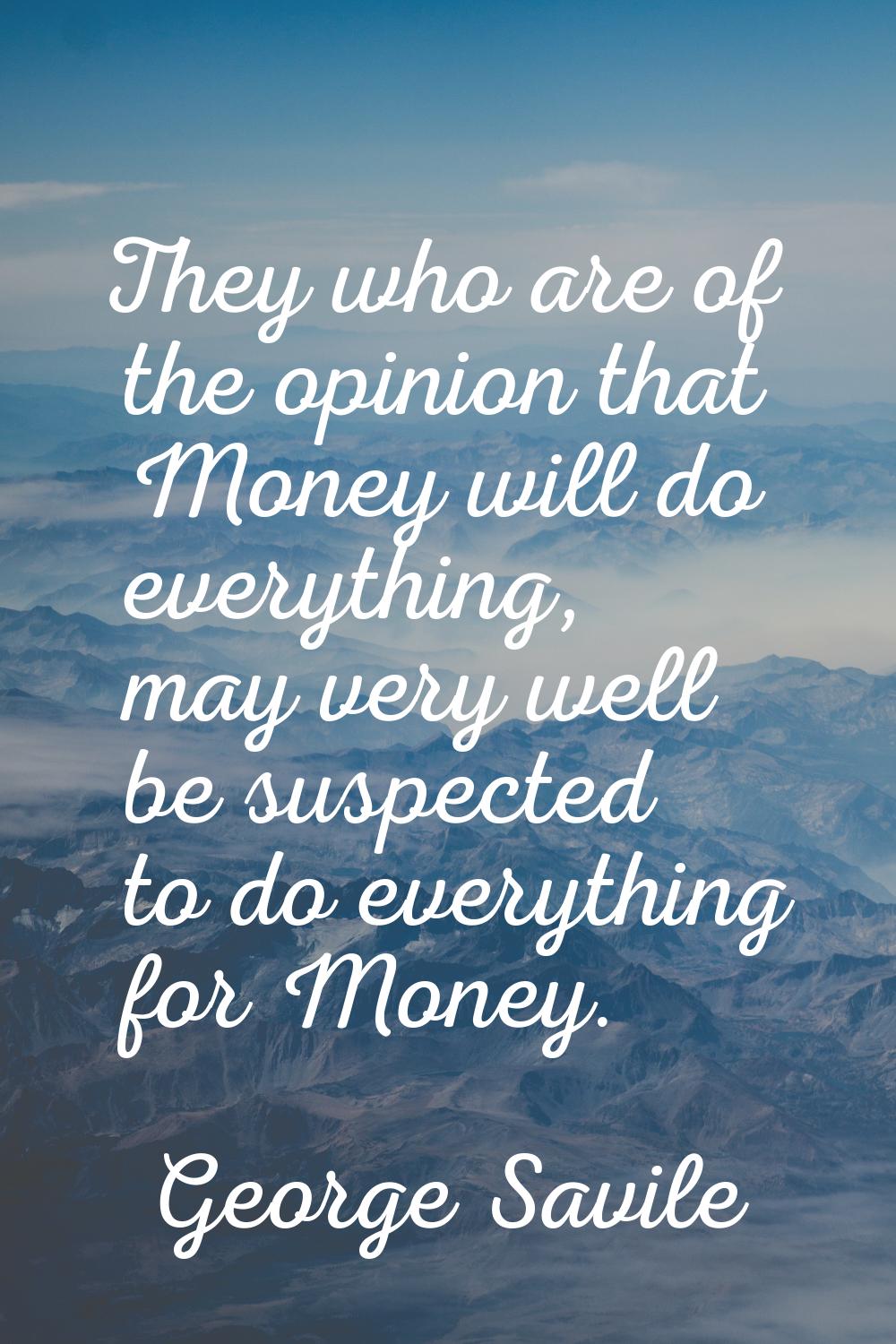 They who are of the opinion that Money will do everything, may very well be suspected to do everyth