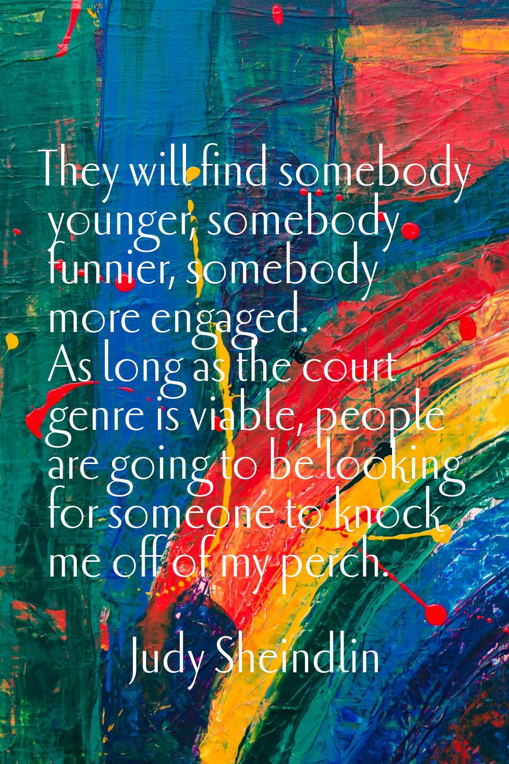 They will find somebody younger, somebody funnier, somebody more engaged. As long as the court genr