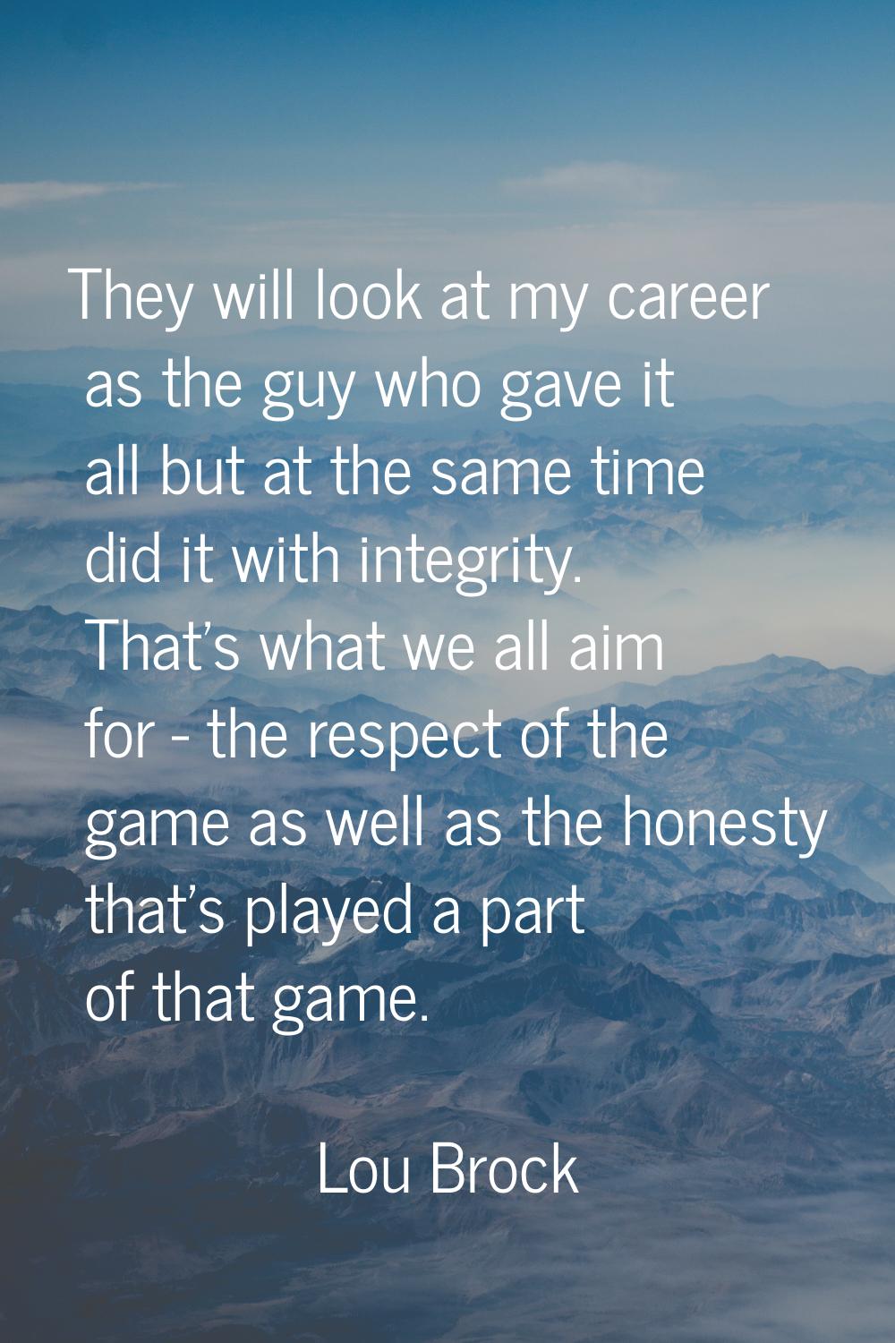 They will look at my career as the guy who gave it all but at the same time did it with integrity. 