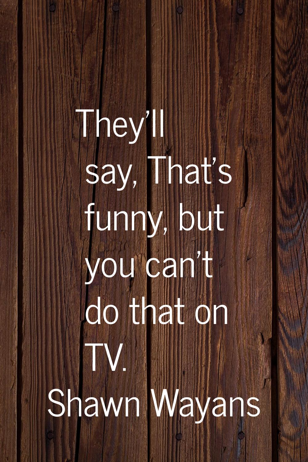 They'll say, That's funny, but you can't do that on TV.