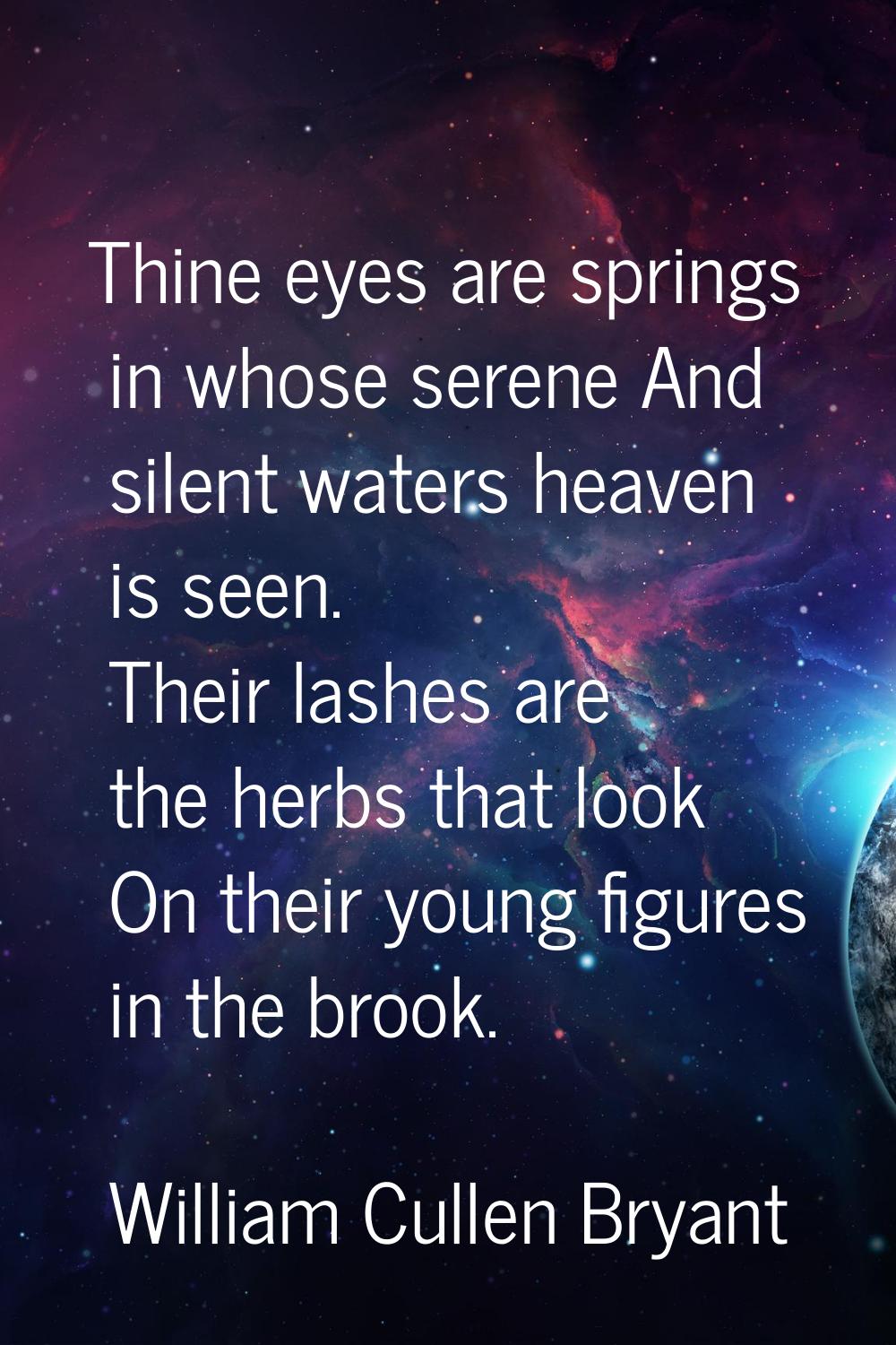 Thine eyes are springs in whose serene And silent waters heaven is seen. Their lashes are the herbs