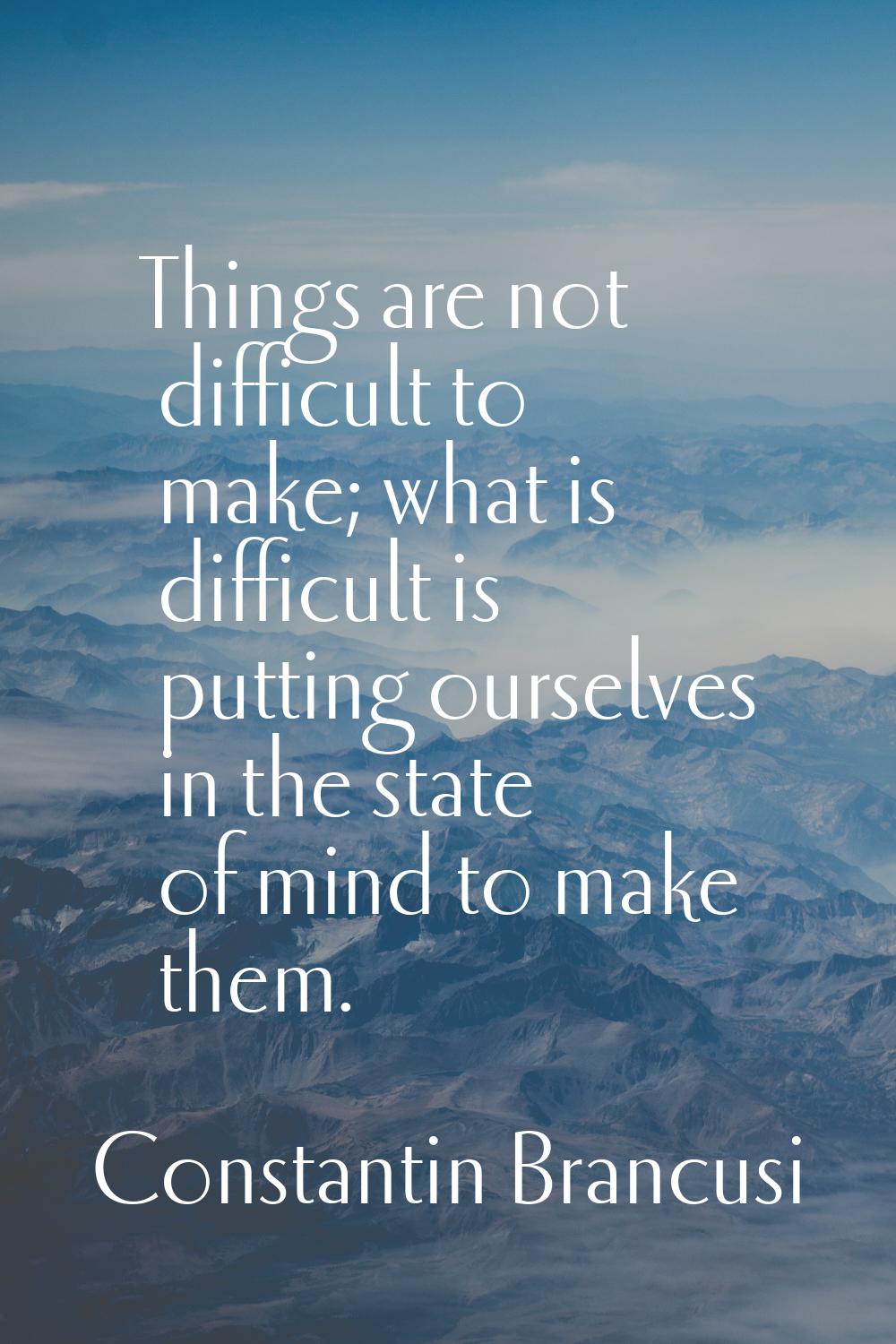 Things are not difficult to make; what is difficult is putting ourselves in the state of mind to ma