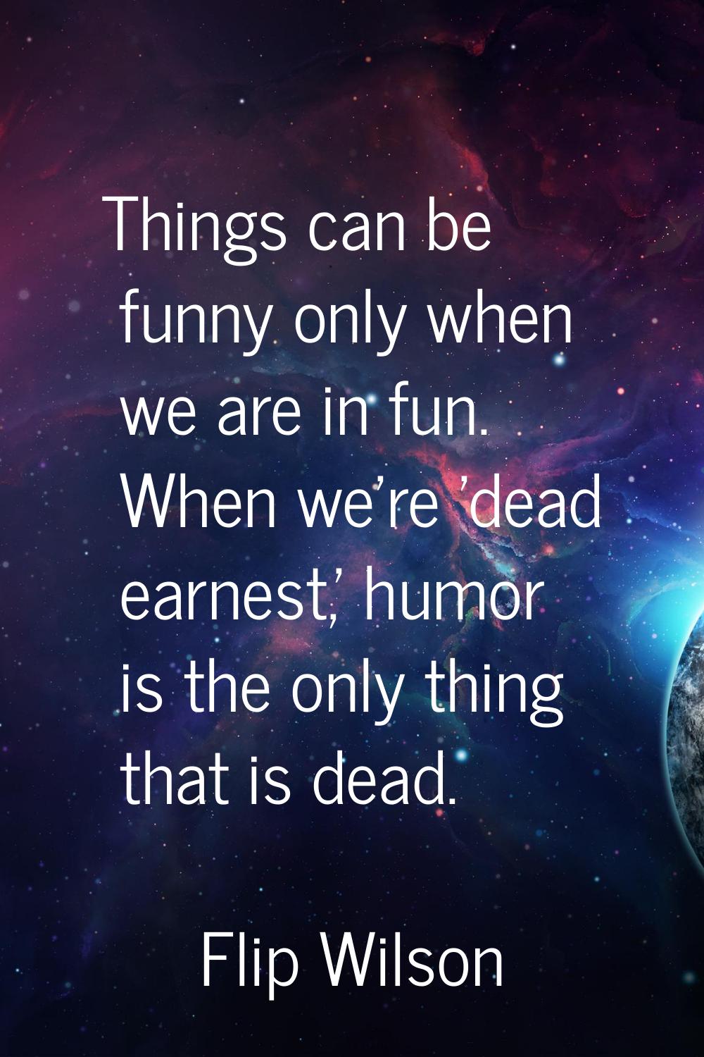 Things can be funny only when we are in fun. When we're 'dead earnest,' humor is the only thing tha