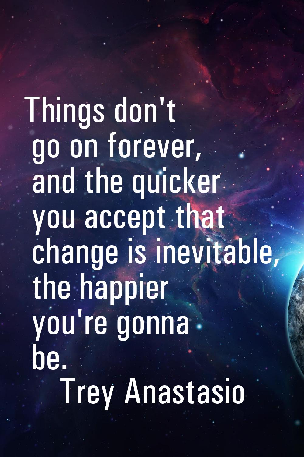 Things don't go on forever, and the quicker you accept that change is inevitable, the happier you'r