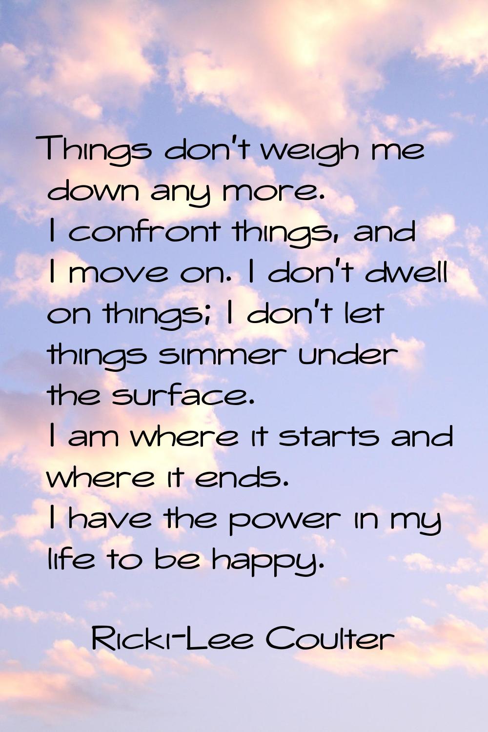 Things don't weigh me down any more. I confront things, and I move on. I don't dwell on things; I d