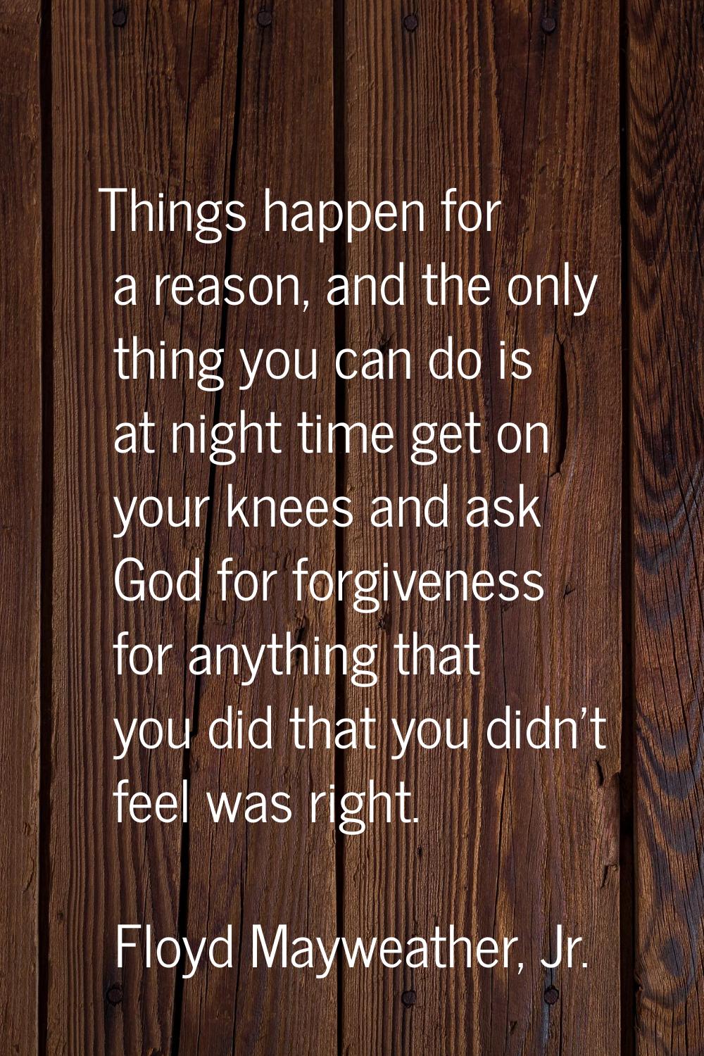 Things happen for a reason, and the only thing you can do is at night time get on your knees and as