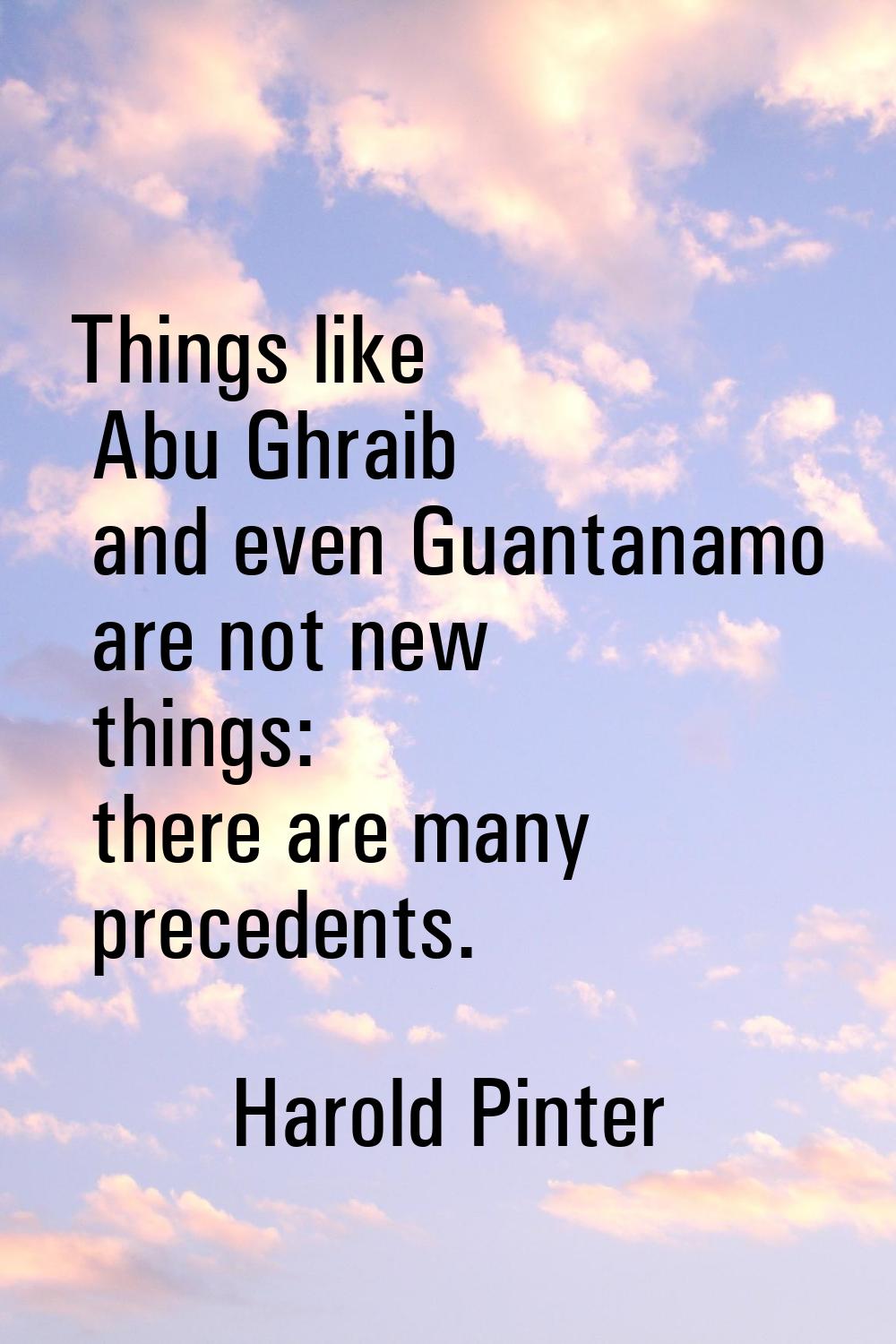 Things like Abu Ghraib and even Guantanamo are not new things: there are many precedents.