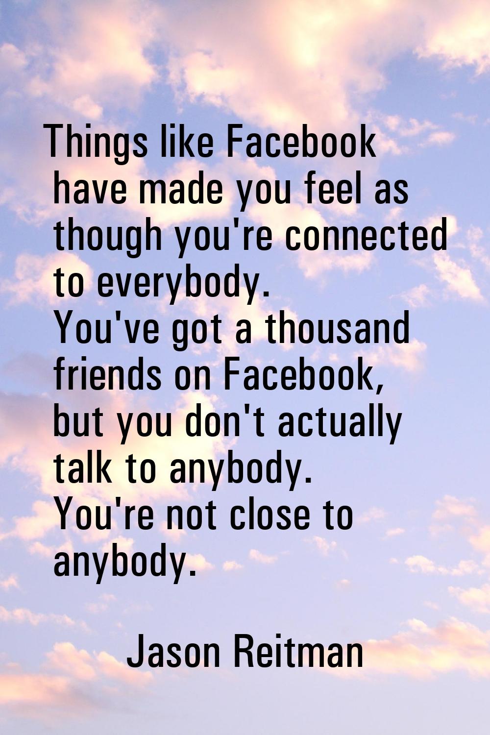 Things like Facebook have made you feel as though you're connected to everybody. You've got a thous