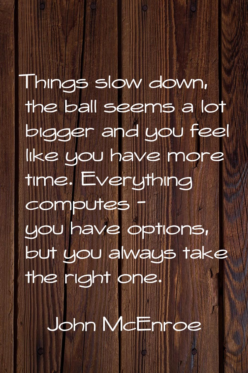 Things slow down, the ball seems a lot bigger and you feel like you have more time. Everything comp
