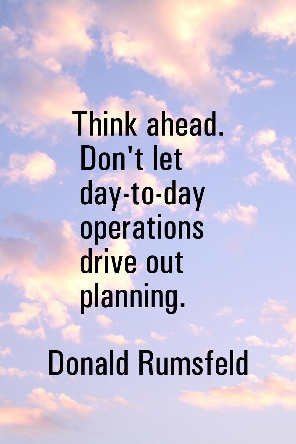 Think ahead. Don't let day-to-day operations drive out planning.