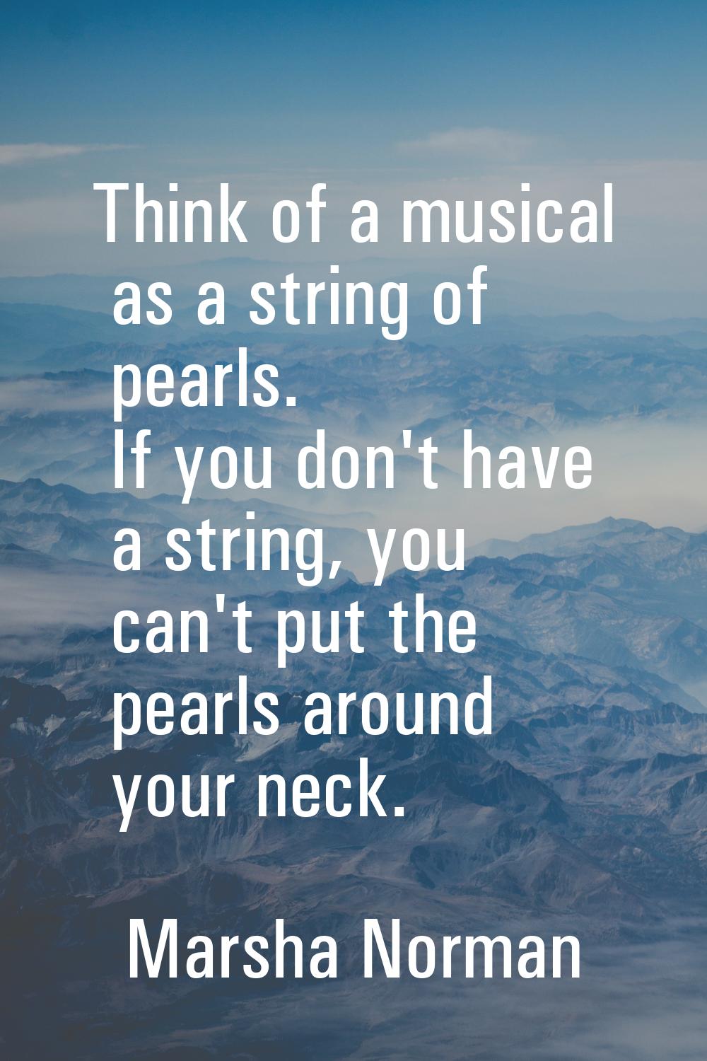 Think of a musical as a string of pearls. If you don't have a string, you can't put the pearls arou
