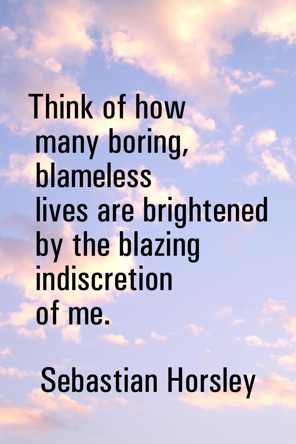 Think of how many boring, blameless lives are brightened by the blazing indiscretion of me.