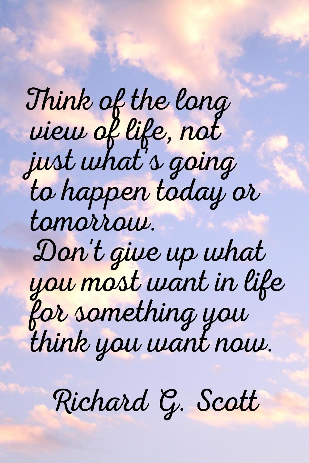 Think of the long view of life, not just what's going to happen today or tomorrow. Don't give up wh