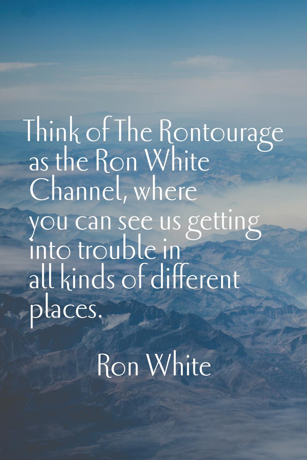 Think of The Rontourage as the Ron White Channel, where you can see us getting into trouble in all 
