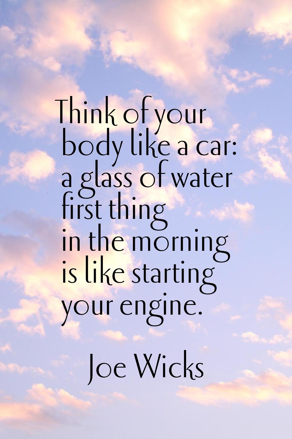 Think of your body like a car: a glass of water first thing in the morning is like starting your en