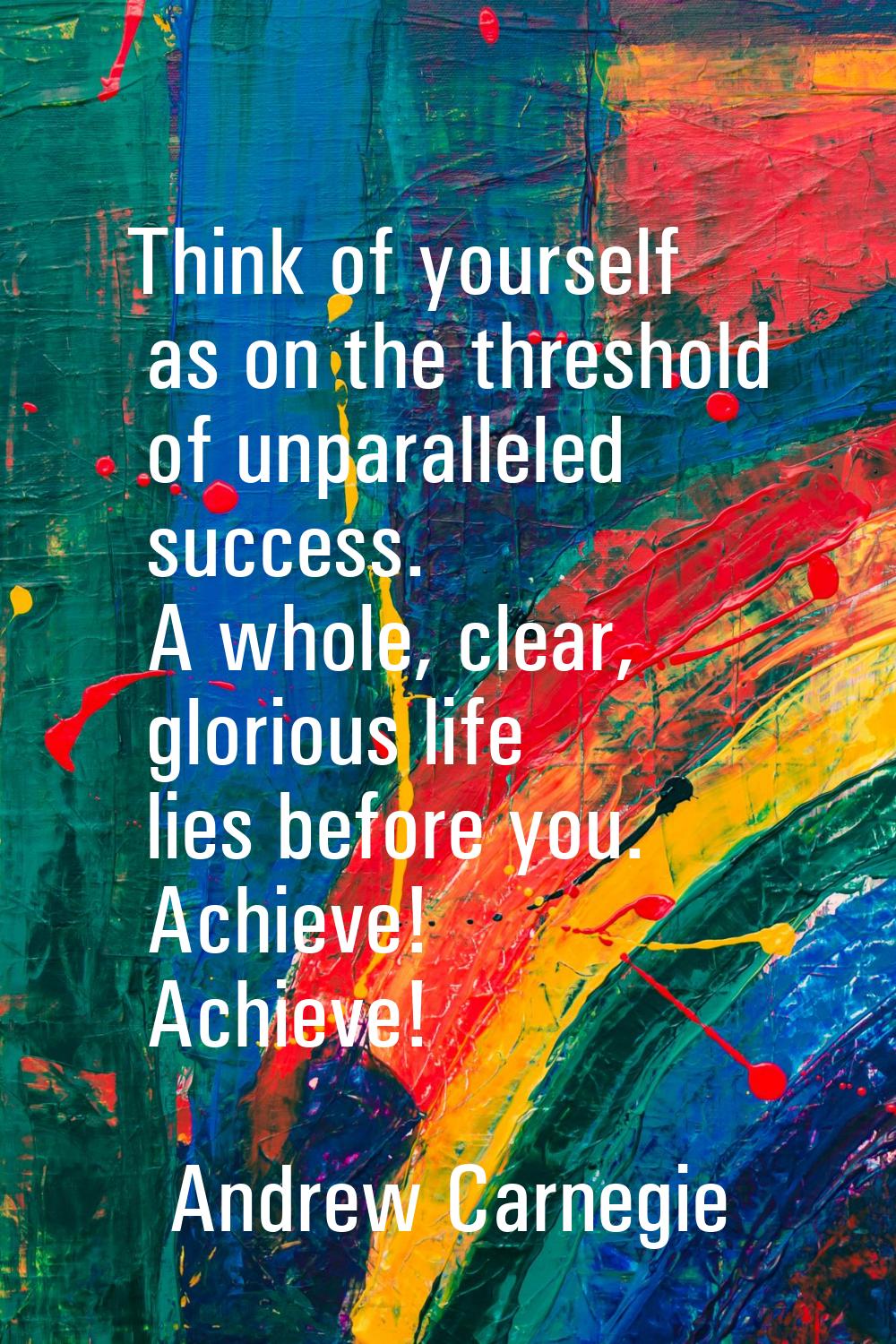 Think of yourself as on the threshold of unparalleled success. A whole, clear, glorious life lies b