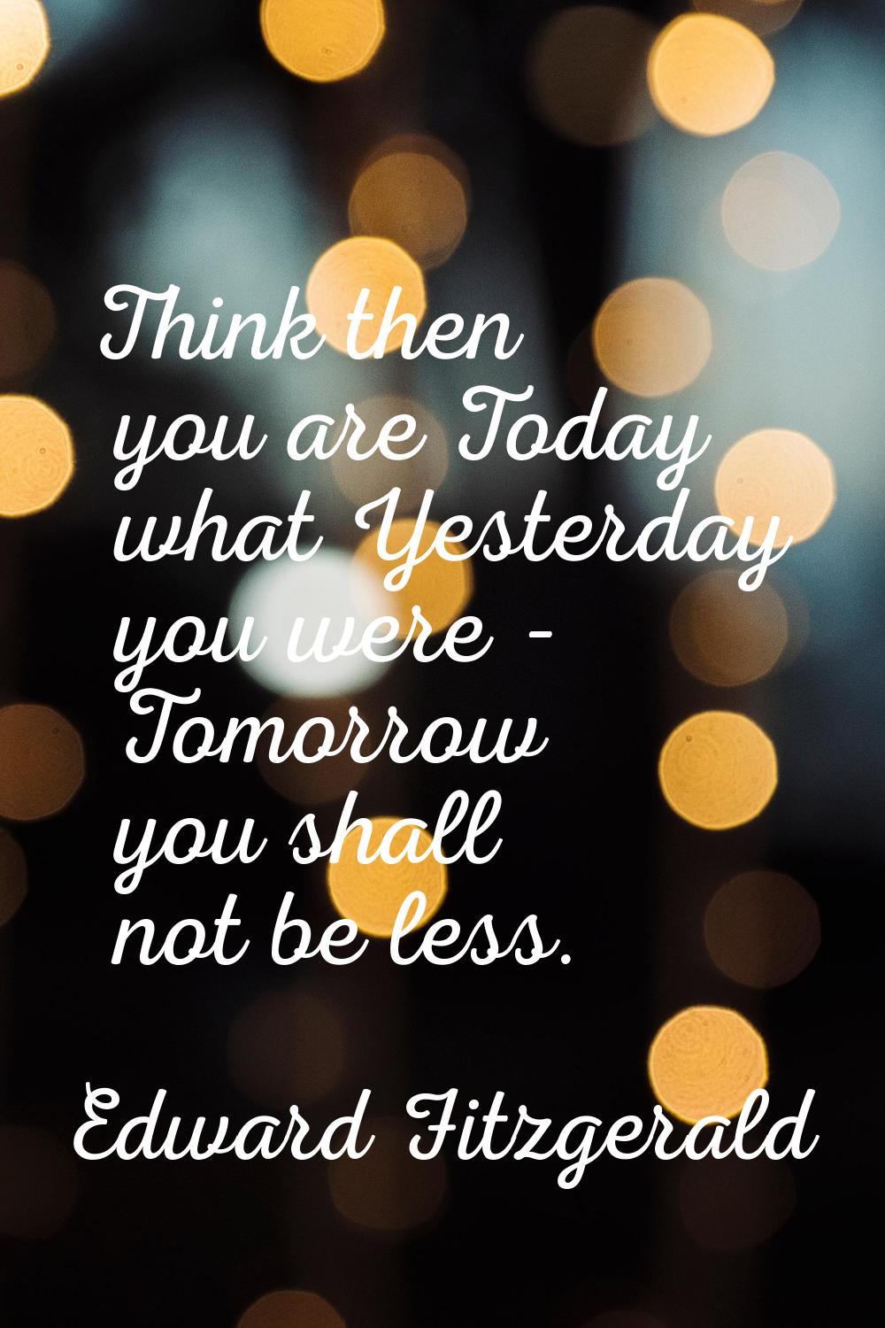 Think then you are Today what Yesterday you were - Tomorrow you shall not be less.