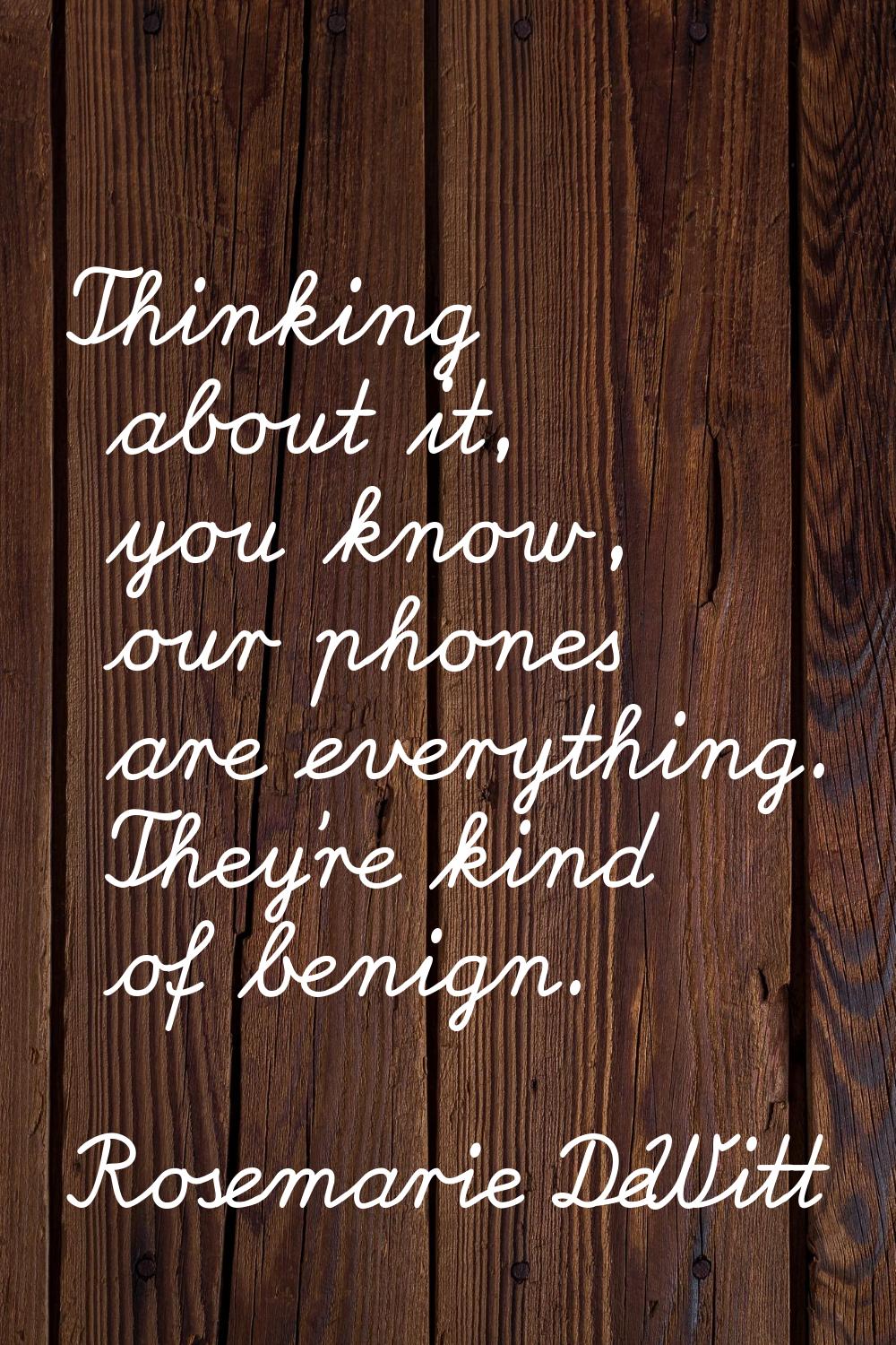 Thinking about it, you know, our phones are everything. They're kind of benign.
