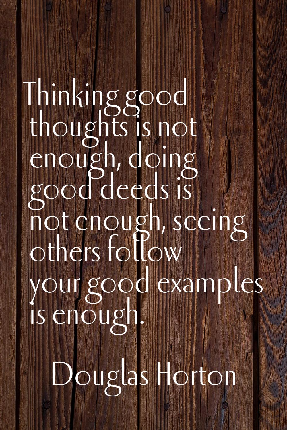 Thinking good thoughts is not enough, doing good deeds is not enough, seeing others follow your goo