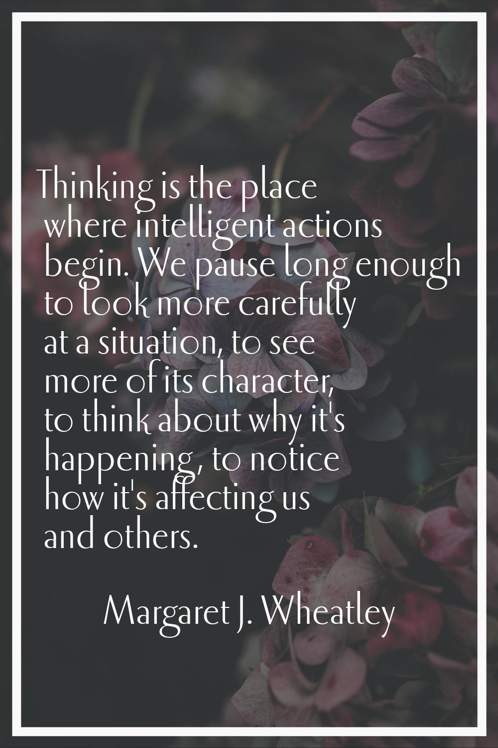 Thinking is the place where intelligent actions begin. We pause long enough to look more carefully 