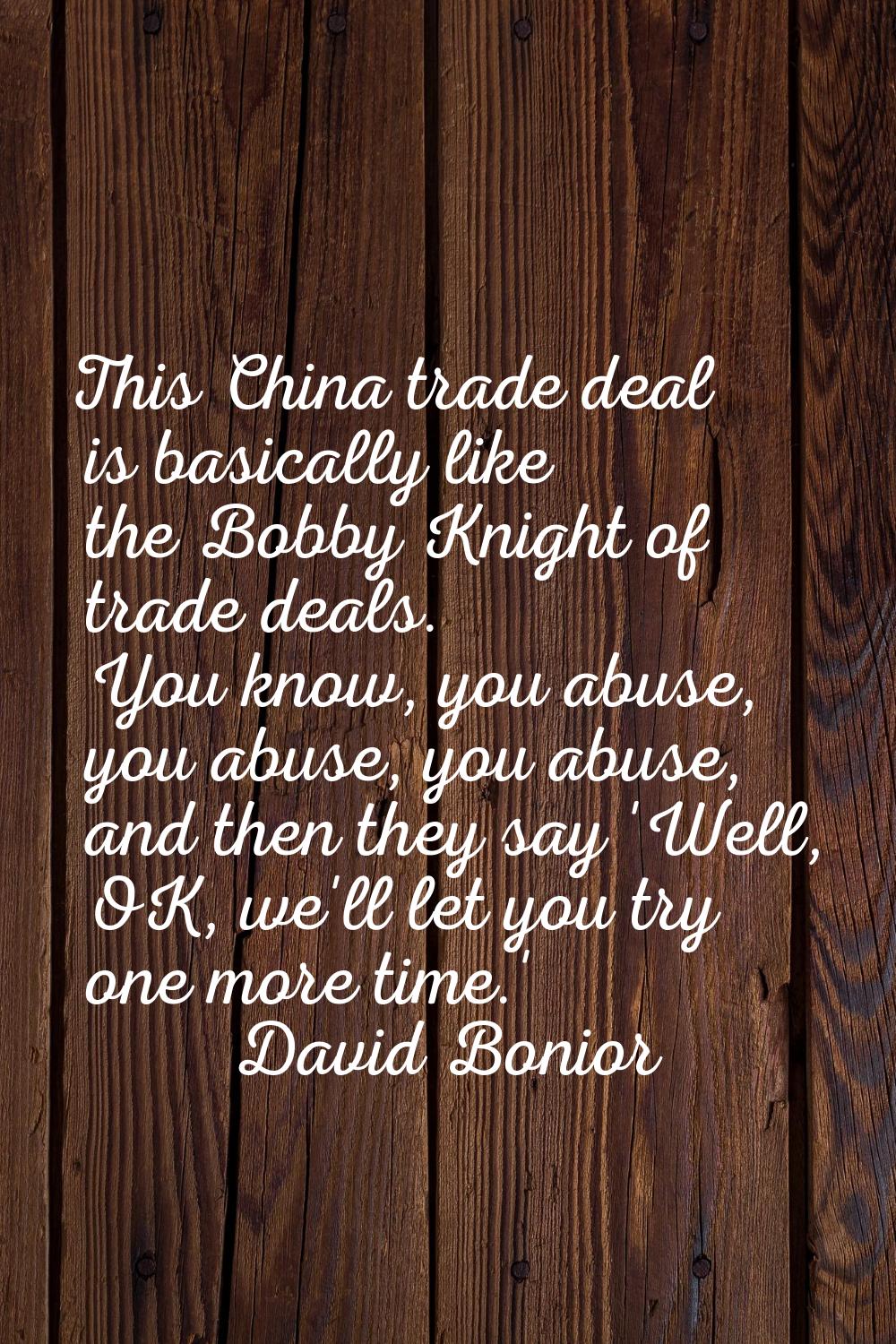 This China trade deal is basically like the Bobby Knight of trade deals. You know, you abuse, you a