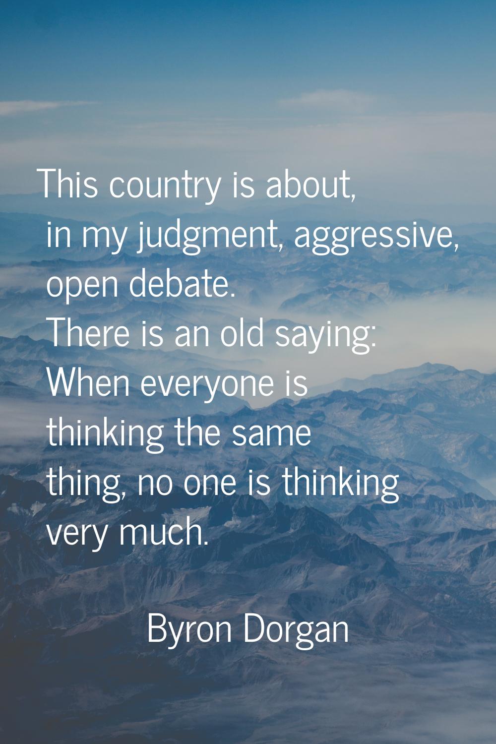 This country is about, in my judgment, aggressive, open debate. There is an old saying: When everyo