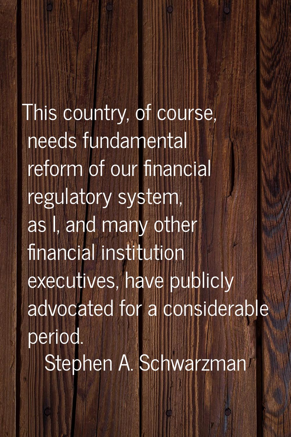 This country, of course, needs fundamental reform of our financial regulatory system, as I, and man