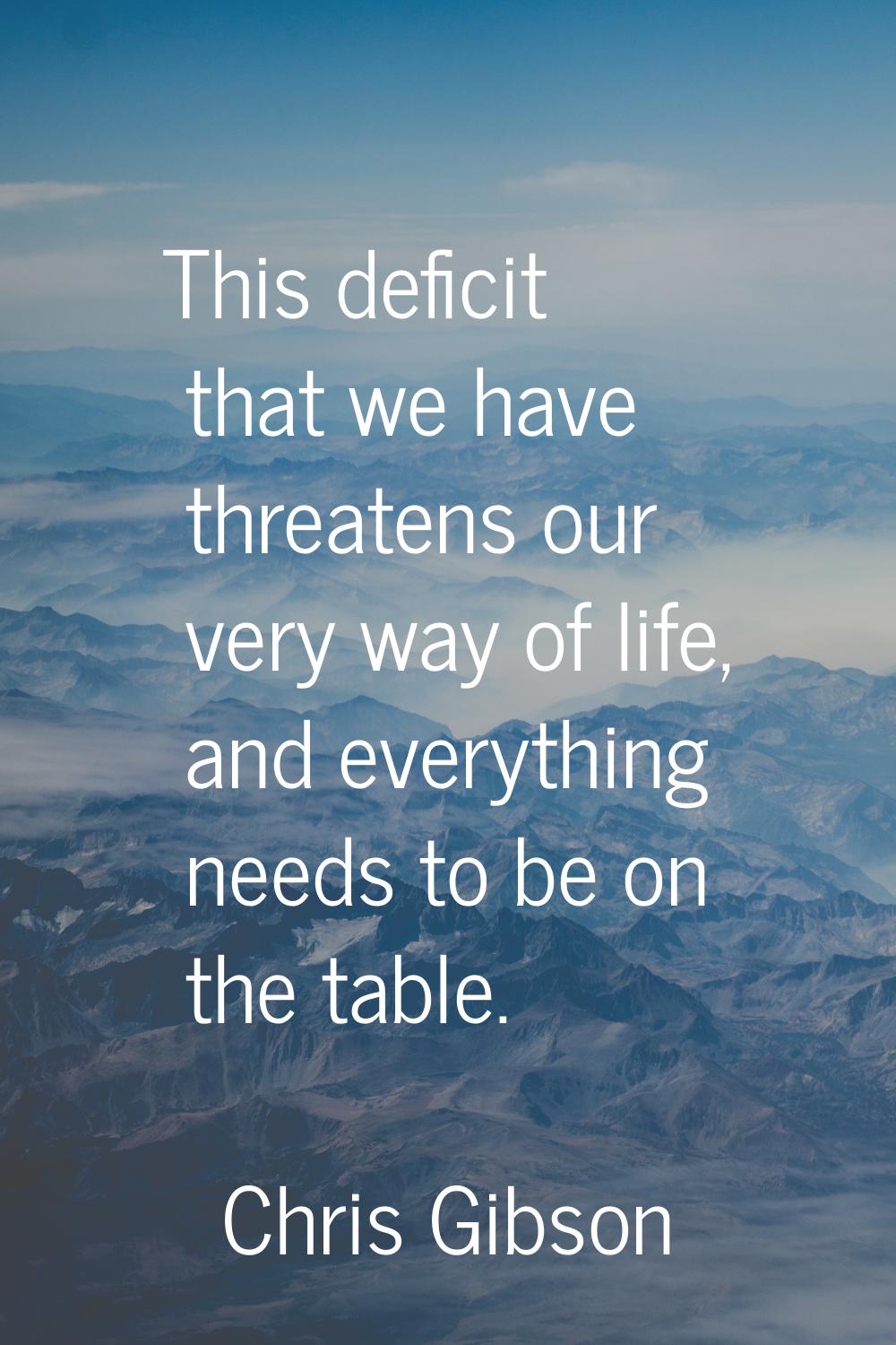 This deficit that we have threatens our very way of life, and everything needs to be on the table.