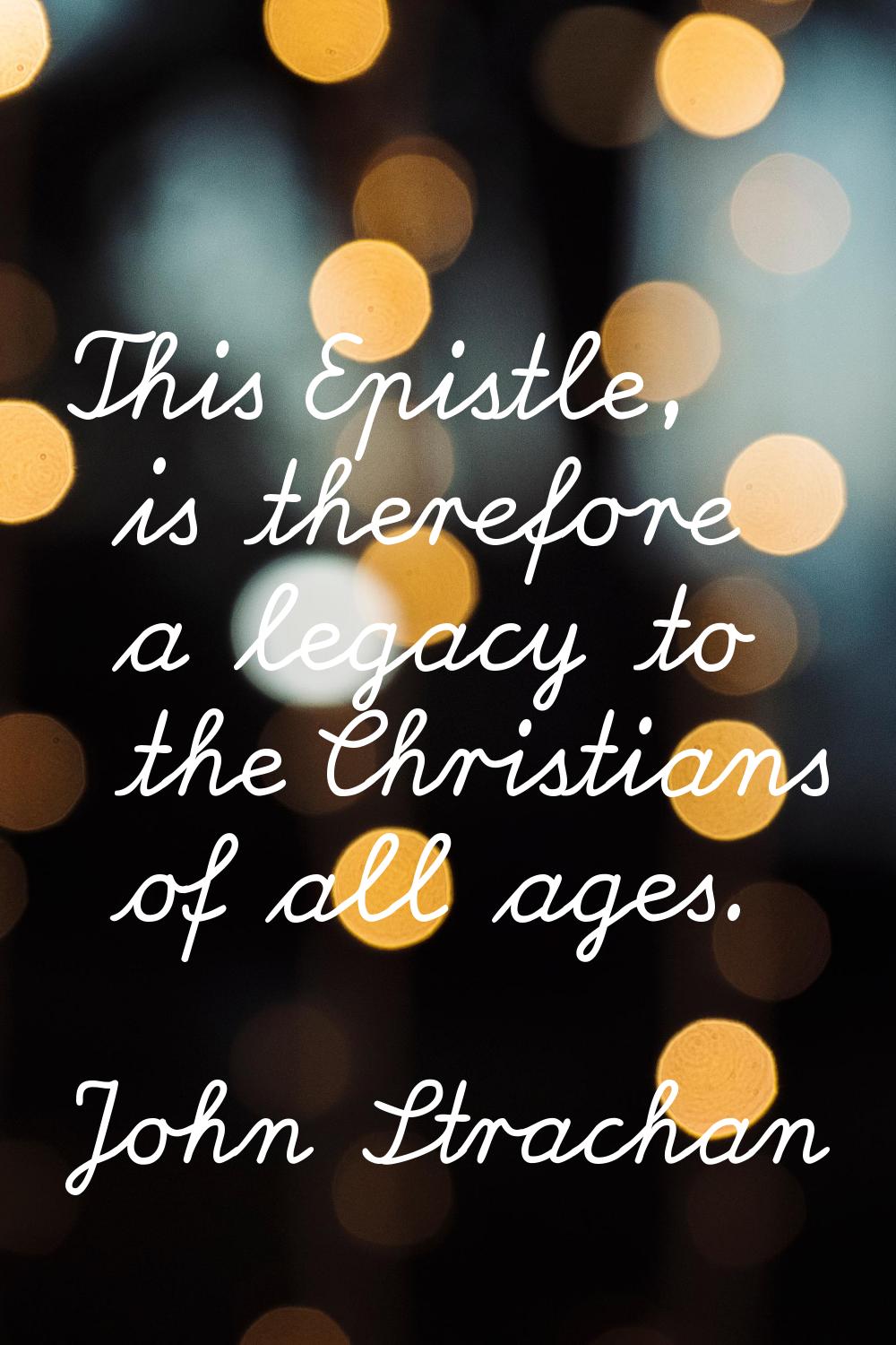 This Epistle, is therefore a legacy to the Christians of all ages.