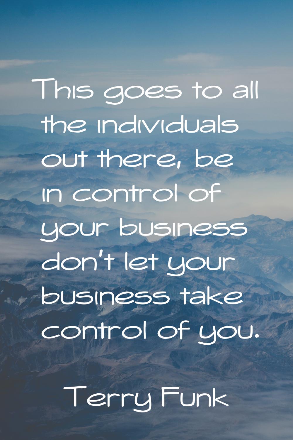 This goes to all the individuals out there, be in control of your business don't let your business 