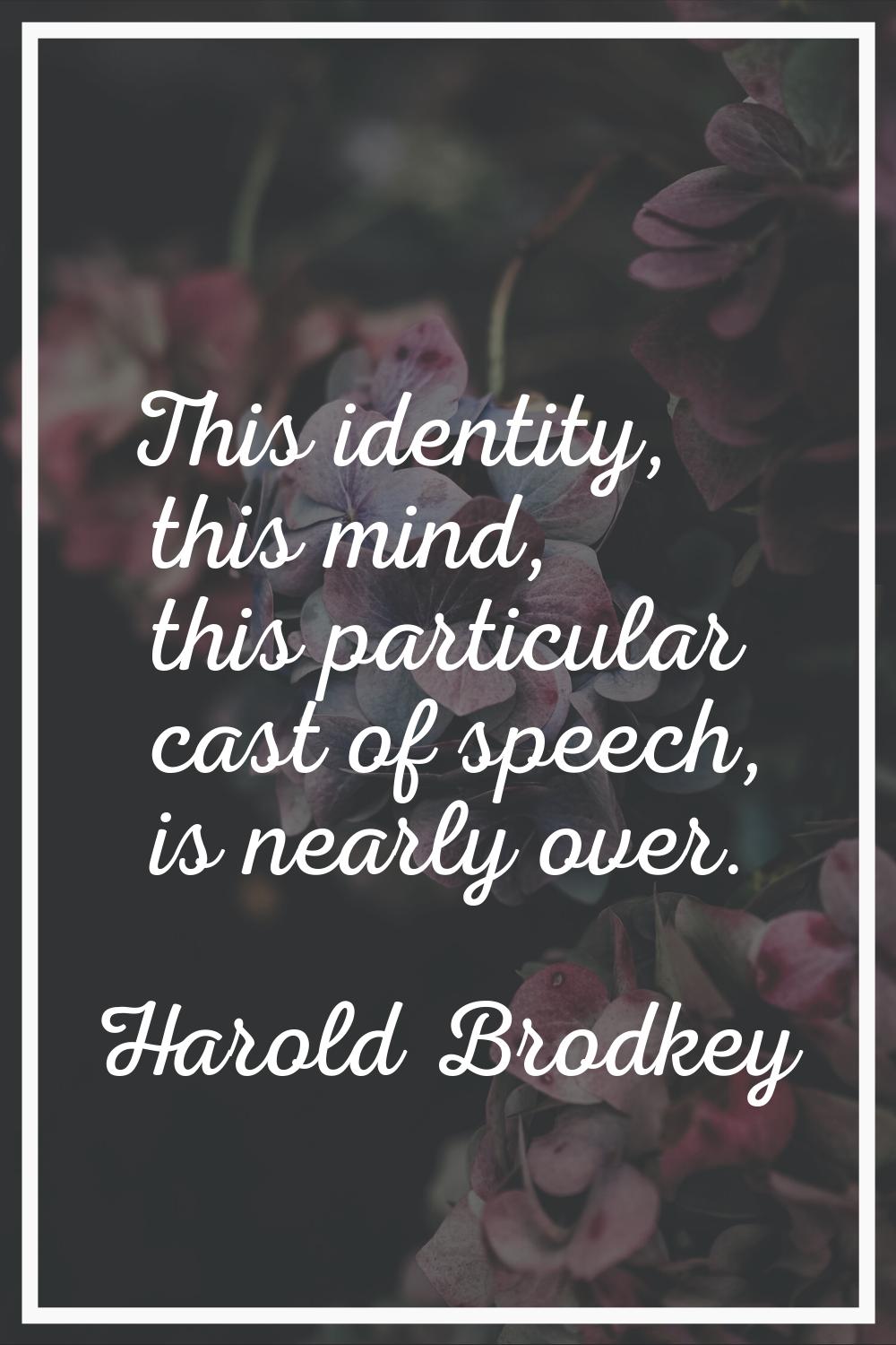 This identity, this mind, this particular cast of speech, is nearly over.