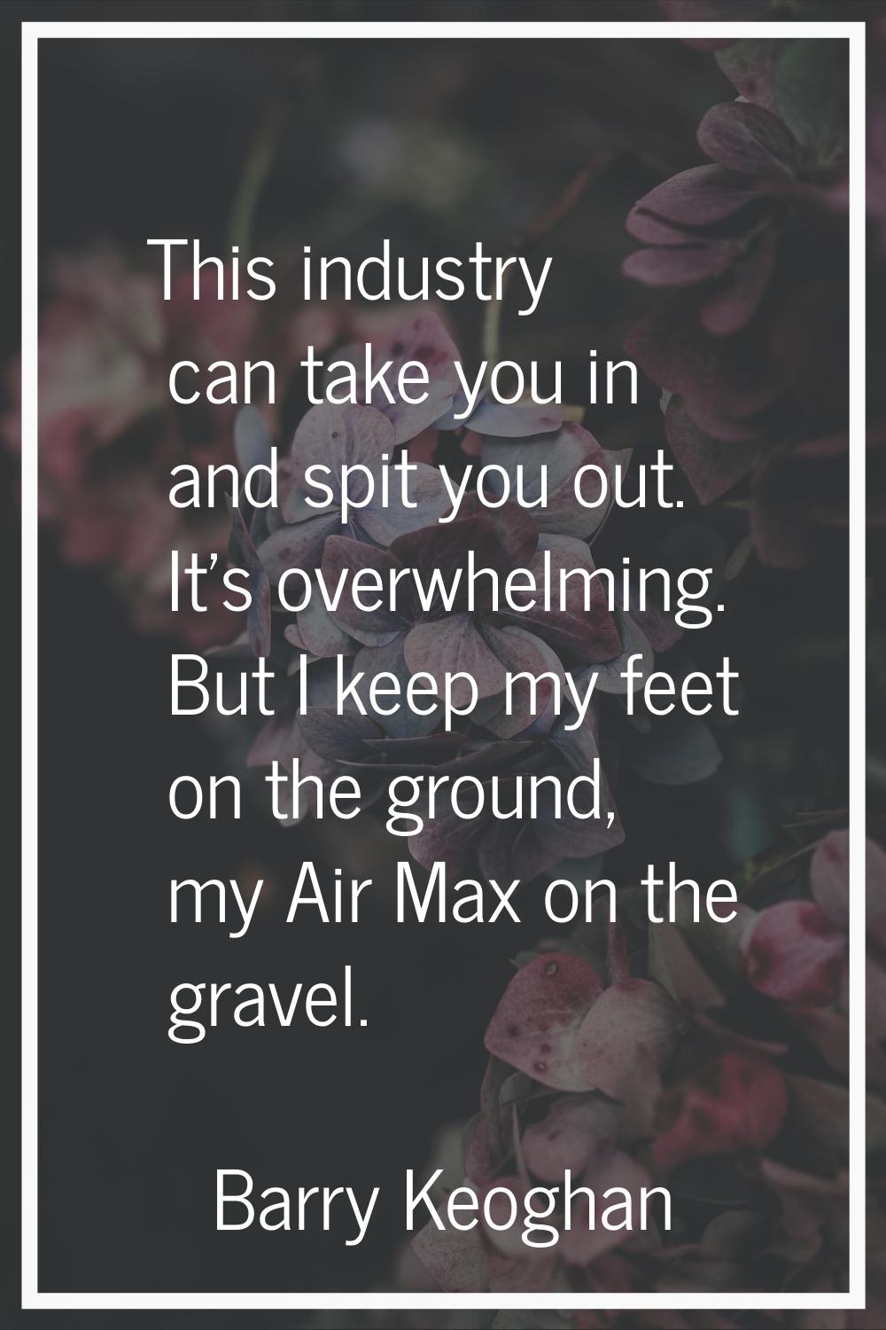 This industry can take you in and spit you out. It's overwhelming. But I keep my feet on the ground