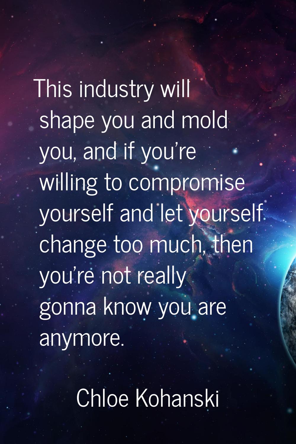 This industry will shape you and mold you, and if you're willing to compromise yourself and let you