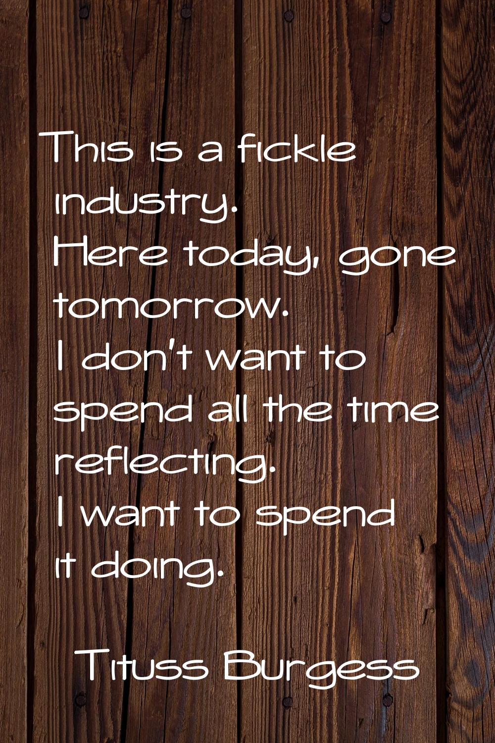 This is a fickle industry. Here today, gone tomorrow. I don't want to spend all the time reflecting