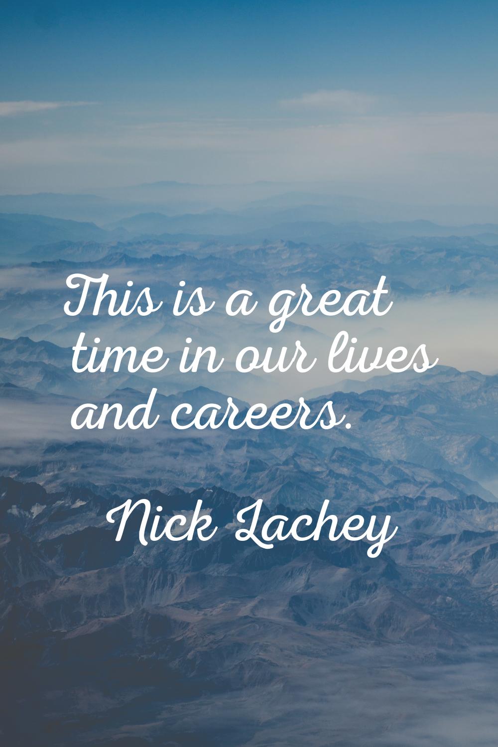 This is a great time in our lives and careers.