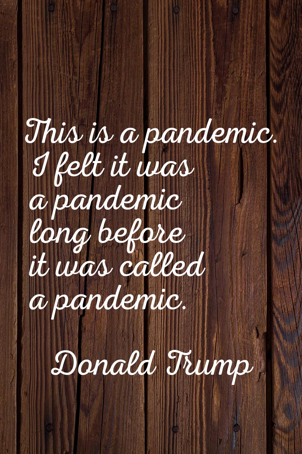 This is a pandemic. I felt it was a pandemic long before it was called a pandemic.