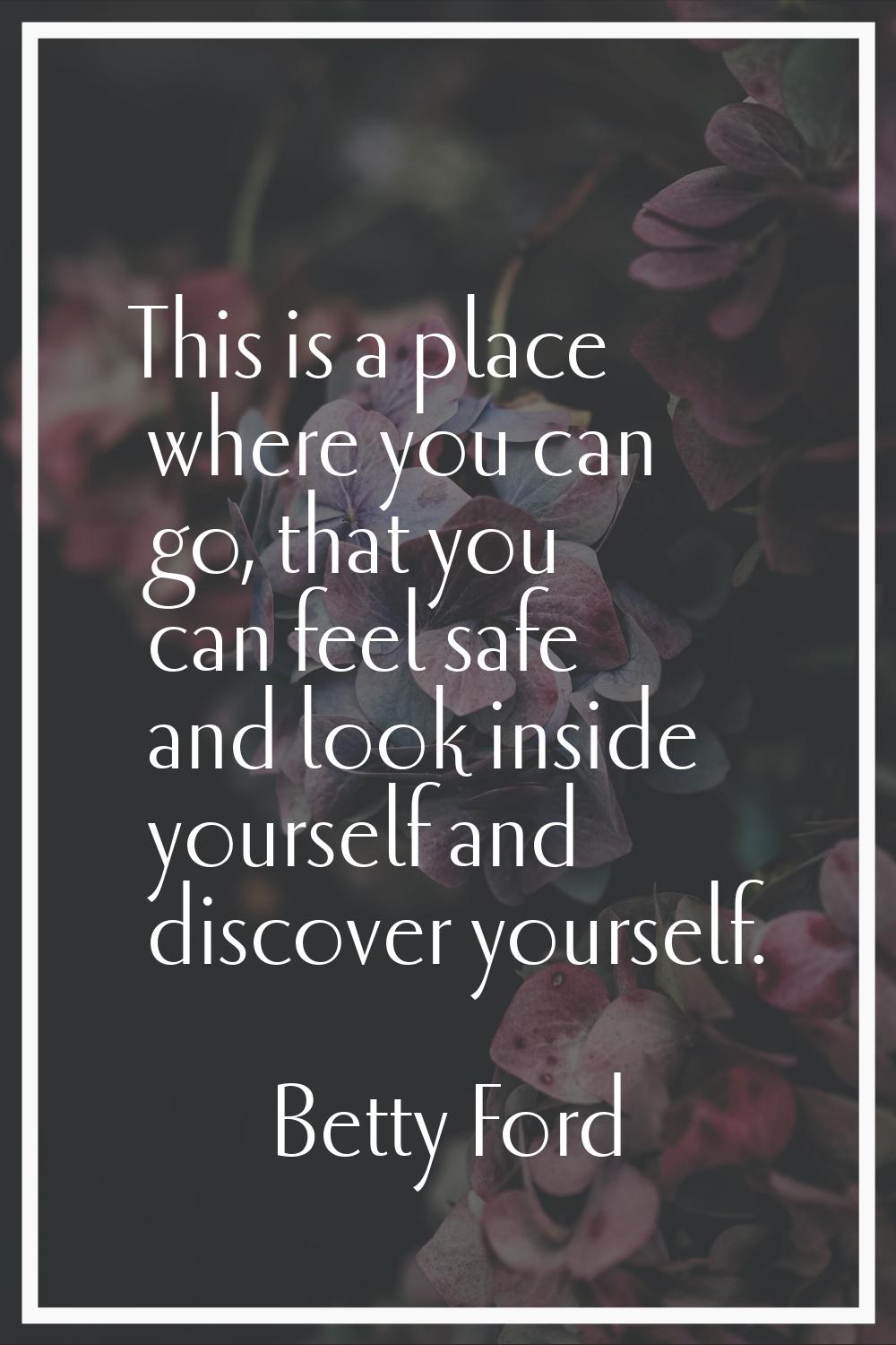 This is a place where you can go, that you can feel safe and look inside yourself and discover your