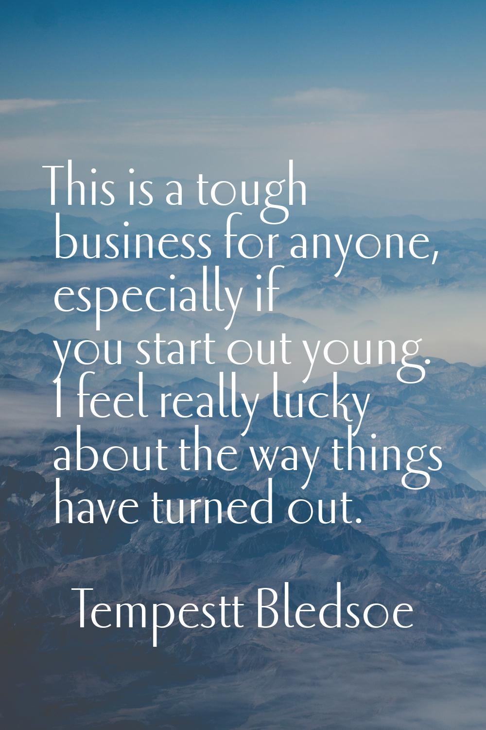 This is a tough business for anyone, especially if you start out young. I feel really lucky about t