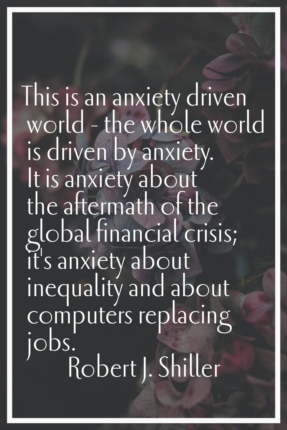 This is an anxiety driven world - the whole world is driven by anxiety. It is anxiety about the aft