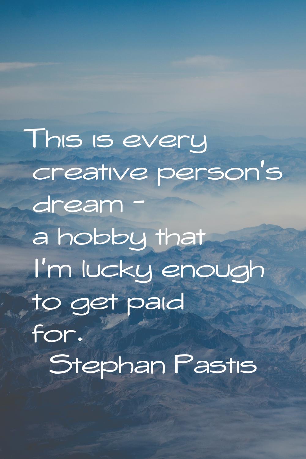 This is every creative person's dream - a hobby that I'm lucky enough to get paid for.