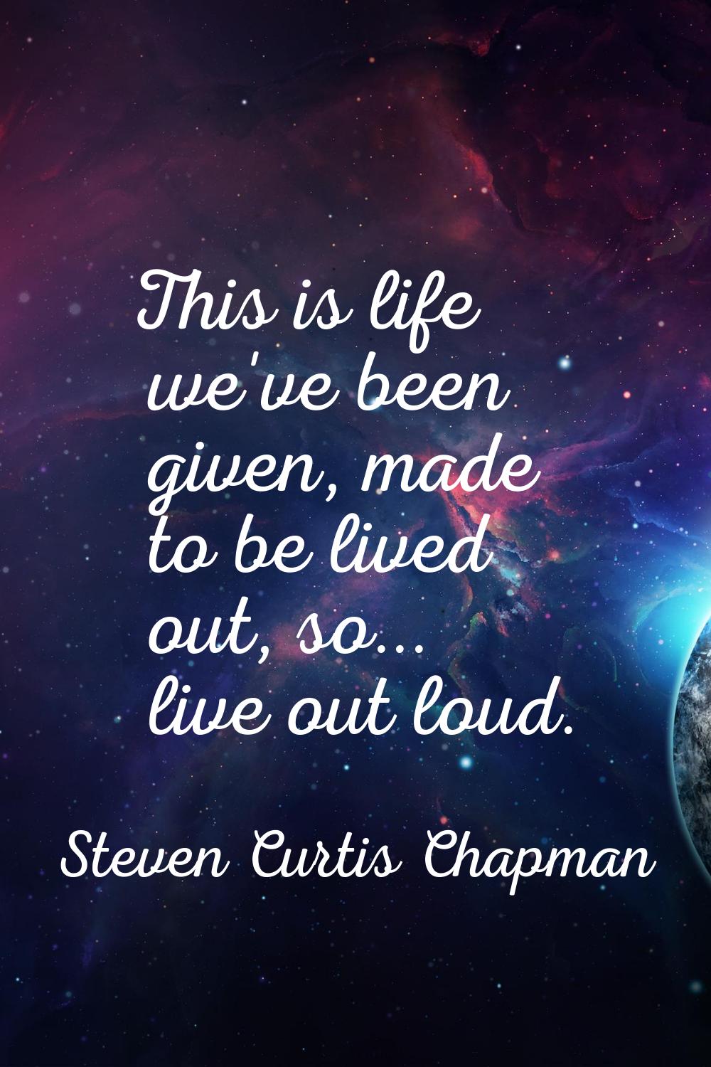 This is life we've been given, made to be lived out, so... live out loud.