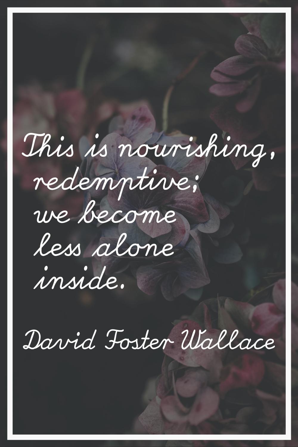This is nourishing, redemptive; we become less alone inside.