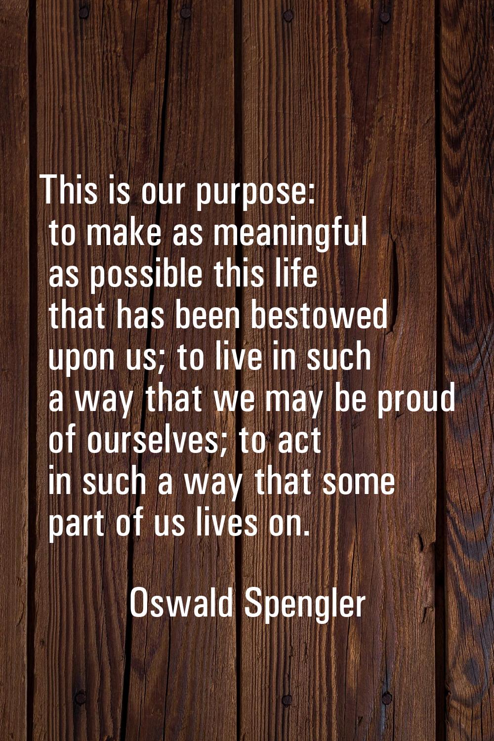 This is our purpose: to make as meaningful as possible this life that has been bestowed upon us; to