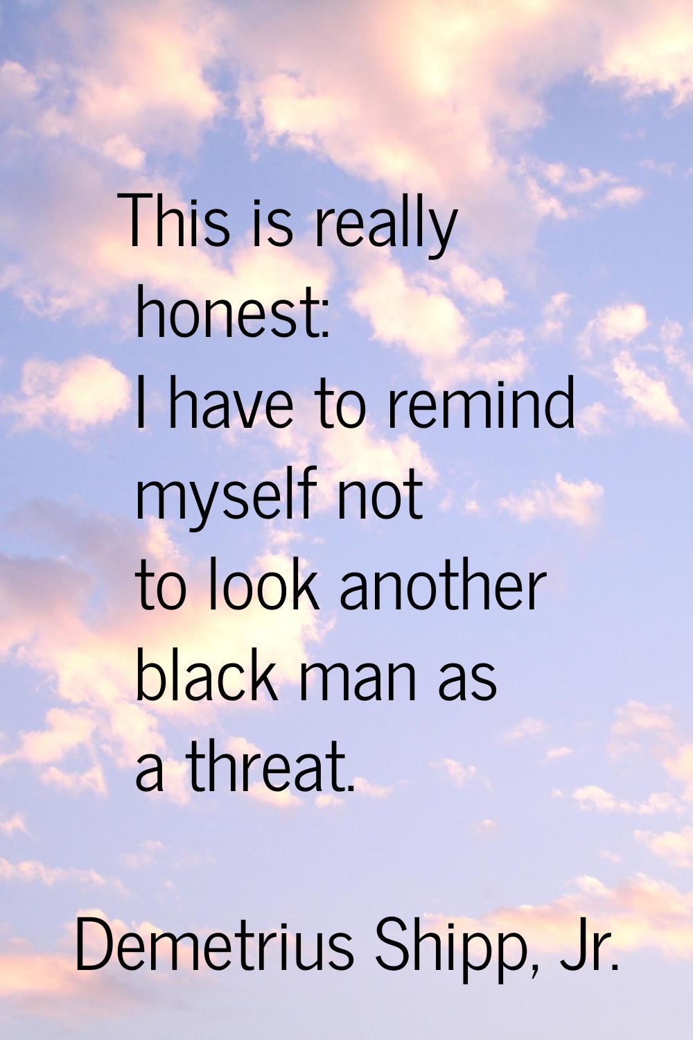 This is really honest: I have to remind myself not to look another black man as a threat.