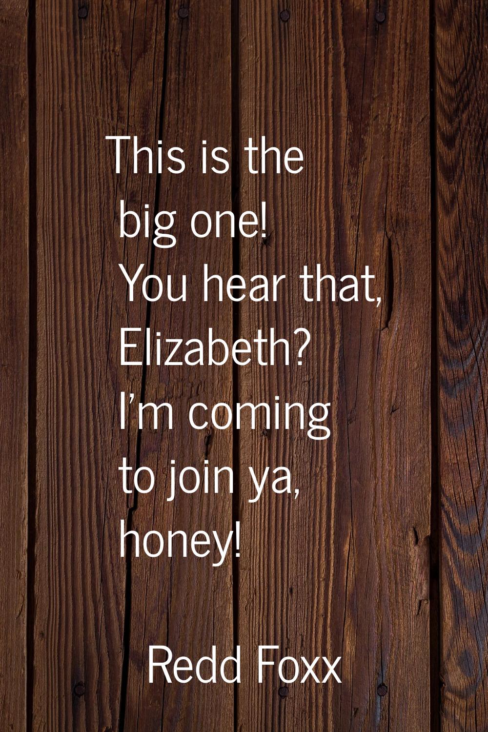 This is the big one! You hear that, Elizabeth? I'm coming to join ya, honey!
