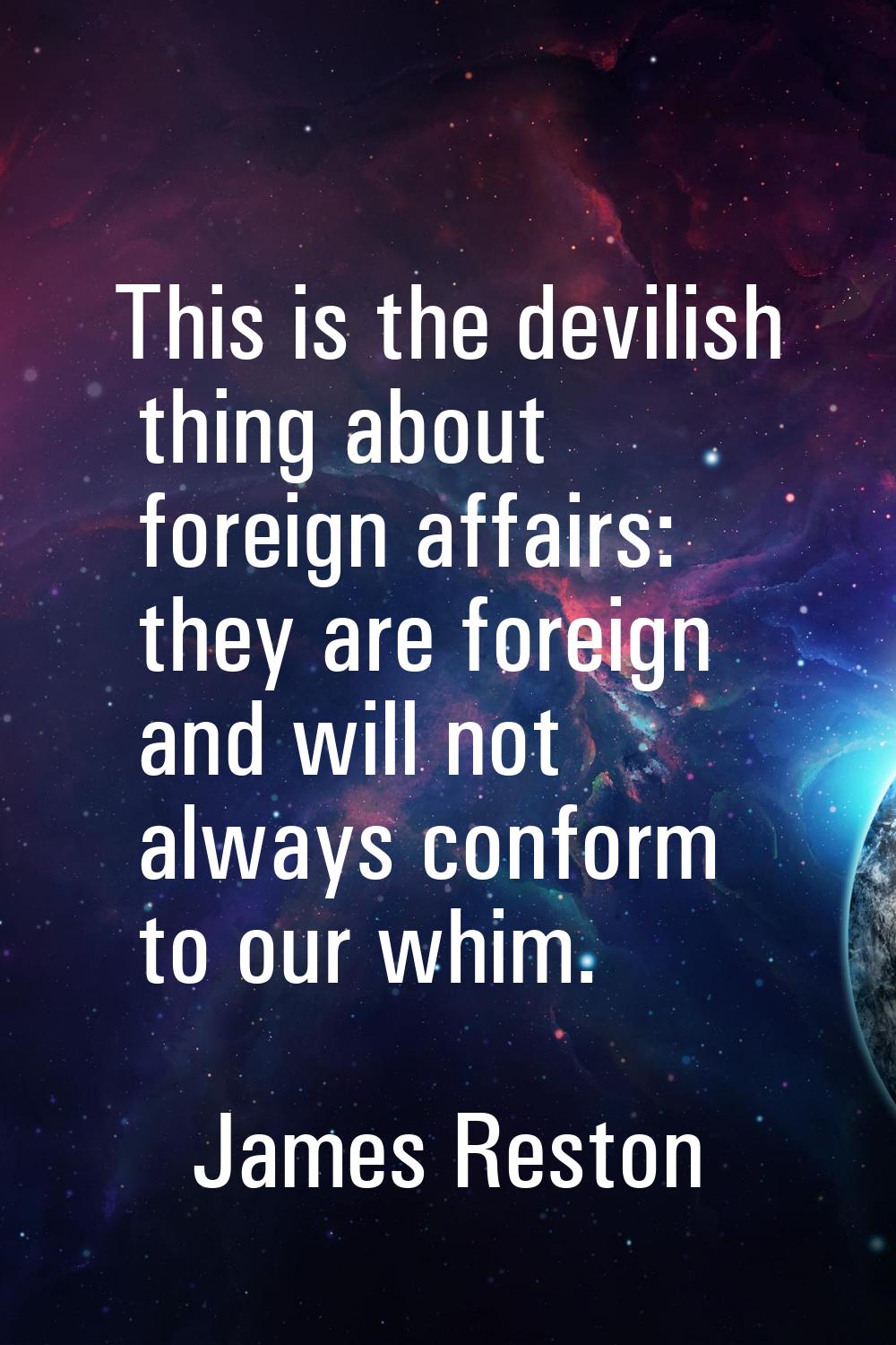 This is the devilish thing about foreign affairs: they are foreign and will not always conform to o