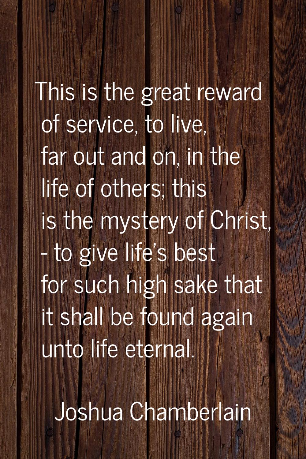 This is the great reward of service, to live, far out and on, in the life of others; this is the my