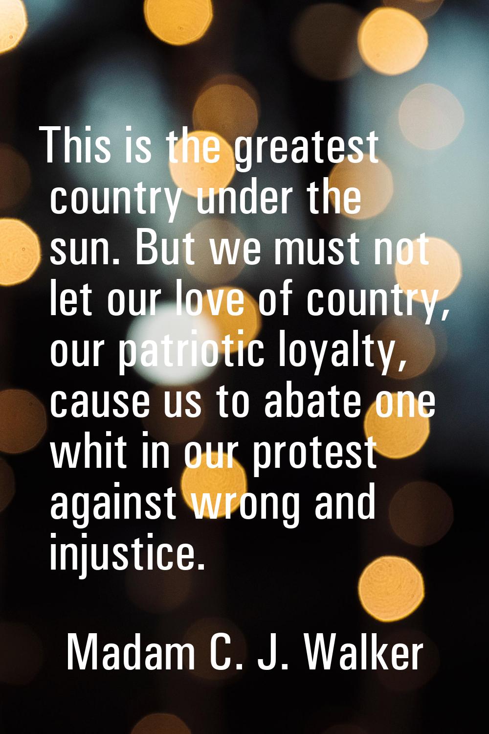 This is the greatest country under the sun. But we must not let our love of country, our patriotic 