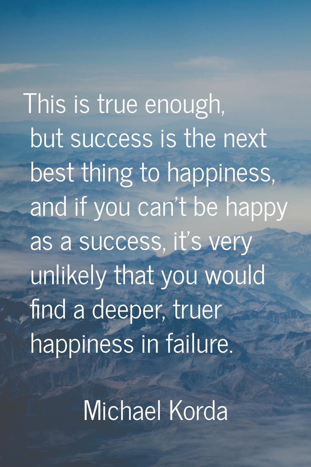 This is true enough, but success is the next best thing to happiness, and if you can't be happy as 
